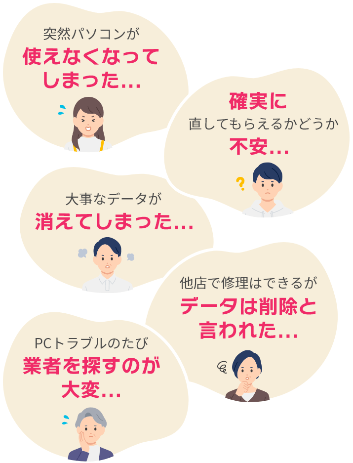 突然パソコンが使えなくなってしまった... 確実に治してもらえるかどうか不安... 大事なデータが消えてしまった... 他店で修理はできるがデータは削除と言われた... PCトラブルのたび業者を探すのが大変...